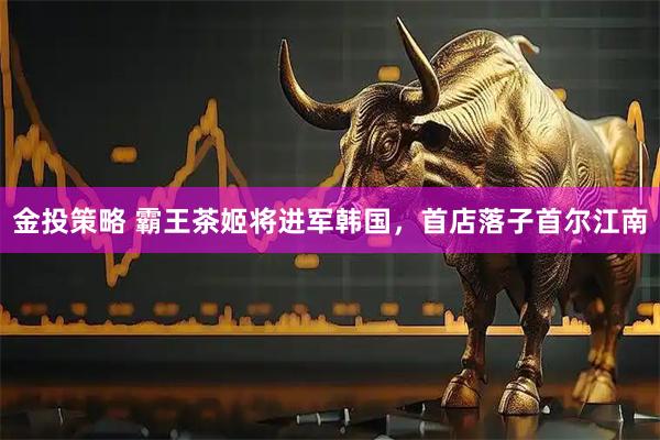 金投策略 霸王茶姬将进军韩国，首店落子首尔江南
