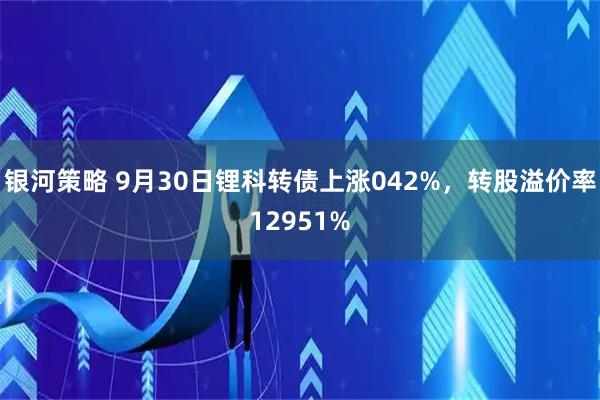 银河策略 9月30日锂科转债上涨042%，转股溢价率12951%