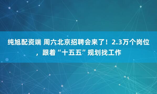 纯旭配资端 周六北京招聘会来了！2.3万个岗位，跟着“十五五”规划找工作
