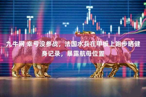 九牛网 幸亏没参战，法国水兵在甲板上跑步晒健身记录，暴露航母位置