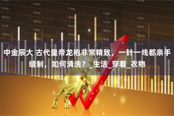 中金辰大 古代皇帝龙袍非常精致，一针一线都亲手缝制，如何清洗？_生活_穿着_衣物