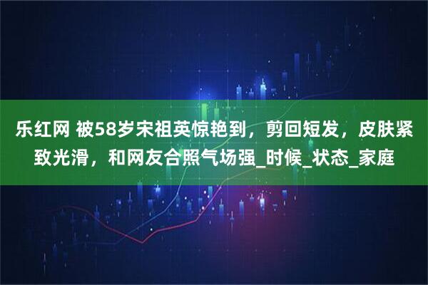 乐红网 被58岁宋祖英惊艳到，剪回短发，皮肤紧致光滑，和网友合照气场强_时候_状态_家庭
