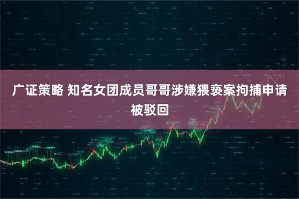 广证策略 知名女团成员哥哥涉嫌猥亵案拘捕申请被驳回