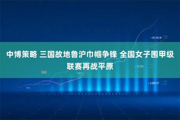 中博策略 三国故地鲁沪巾帼争锋 全国女子围甲级联赛再战平原