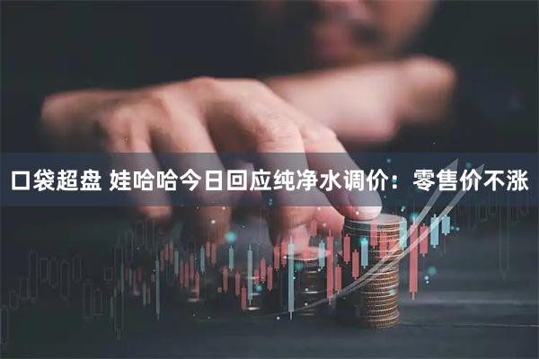 口袋超盘 娃哈哈今日回应纯净水调价：零售价不涨