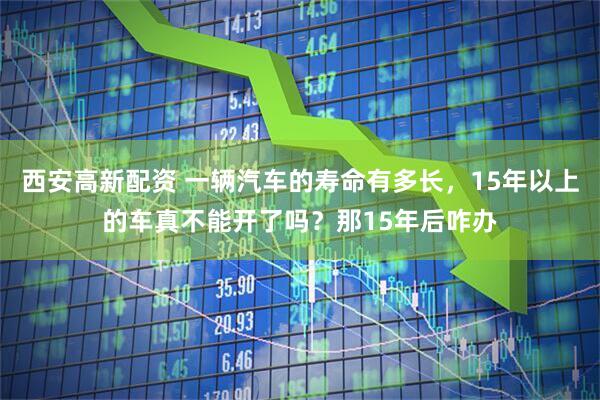 西安高新配资 一辆汽车的寿命有多长，15年以上的车真不能开了吗？那15年后咋办