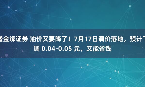 盛金缘证券 油价又要降了！7月17日调价落地，预计下调 0.04-0.05 元，又能省钱